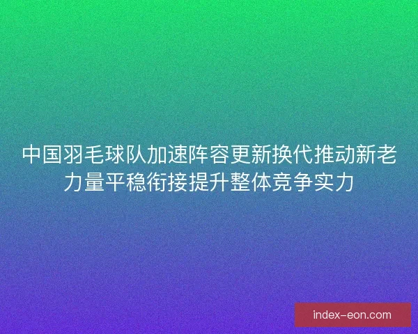 中国羽毛球队加速阵容更新换代推动新老力量平稳衔接提升整体竞争实力