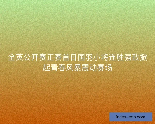 全英公开赛正赛首日国羽小将连胜强敌掀起青春风暴震动赛场