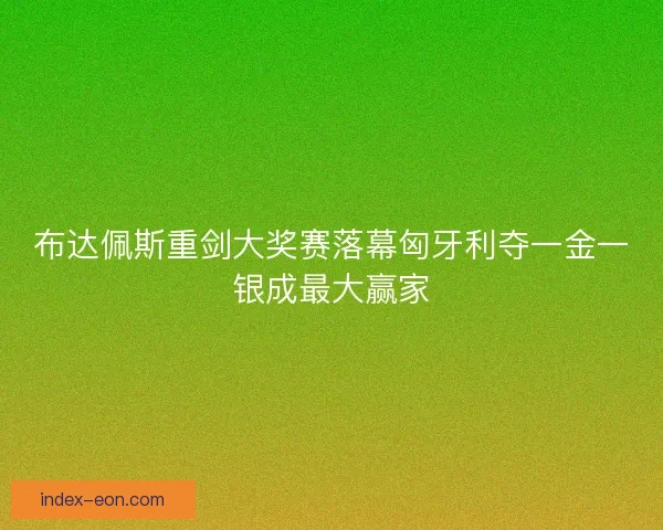布达佩斯重剑大奖赛落幕匈牙利夺一金一银成最大赢家