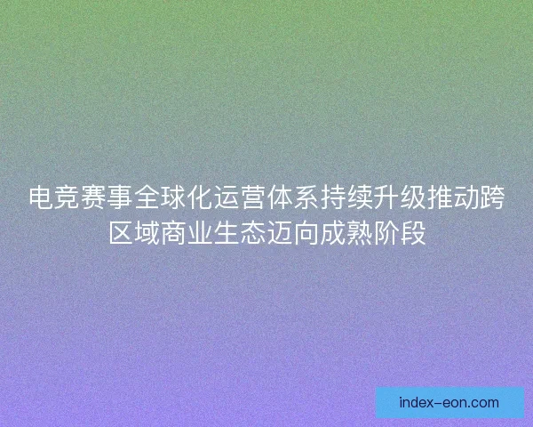 电竞赛事全球化运营体系持续升级推动跨区域商业生态迈向成熟阶段