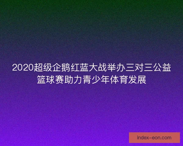2020超级企鹅红蓝大战举办三对三公益篮球赛助力青少年体育发展