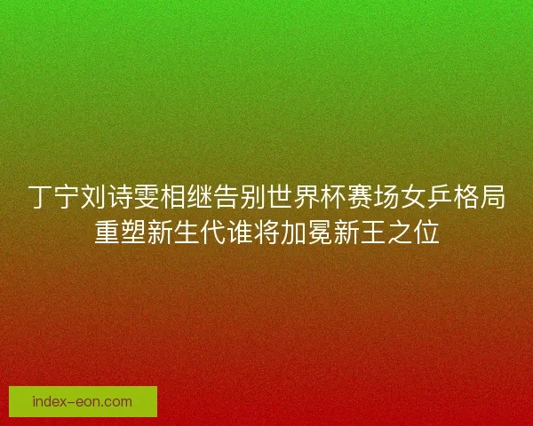 丁宁刘诗雯相继告别世界杯赛场女乒格局重塑新生代谁将加冕新王之位