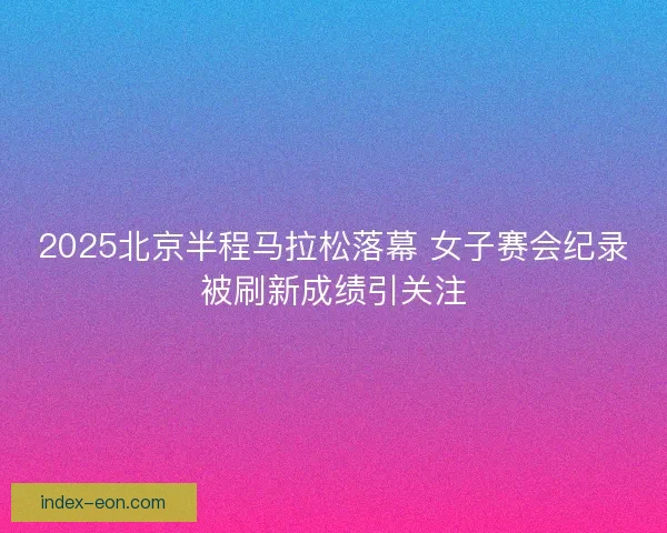 2025北京半程马拉松落幕 女子赛会纪录被刷新成绩引关注