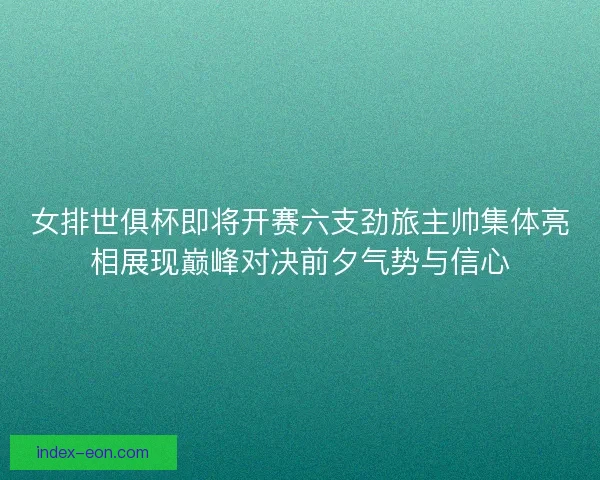 女排世俱杯即将开赛六支劲旅主帅集体亮相展现巅峰对决前夕气势与信心