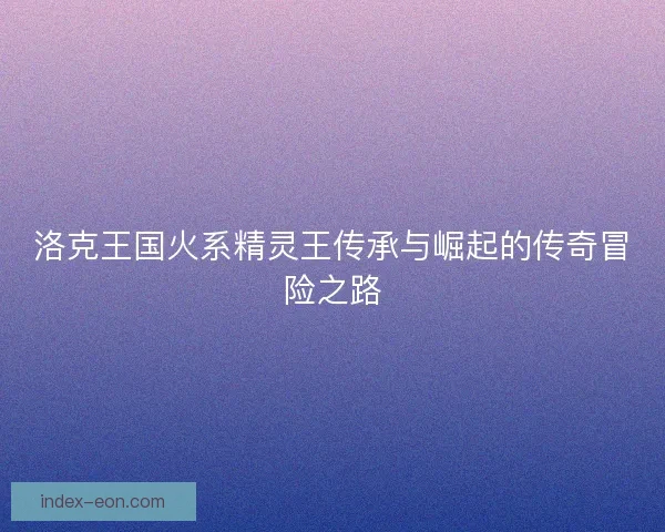 洛克王国火系精灵王传承与崛起的传奇冒险之路