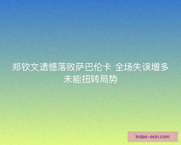 郑钦文遗憾落败萨巴伦卡 全场失误增多未能扭转局势