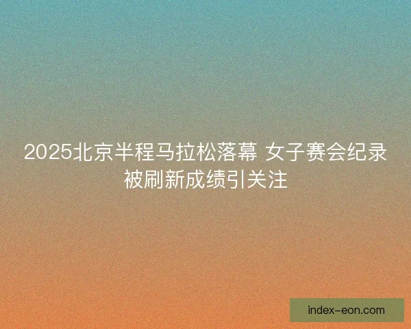 2025北京半程马拉松落幕 女子赛会纪录被刷新成绩引关注