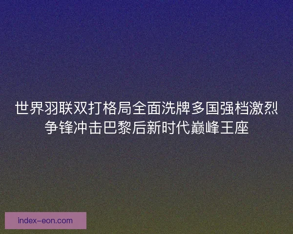 世界羽联双打格局全面洗牌多国强档激烈争锋冲击巴黎后新时代巅峰王座