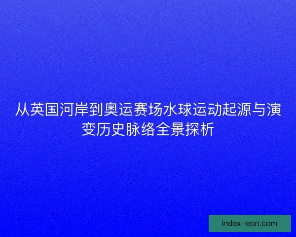 从英国河岸到奥运赛场水球运动起源与演变历史脉络全景探析