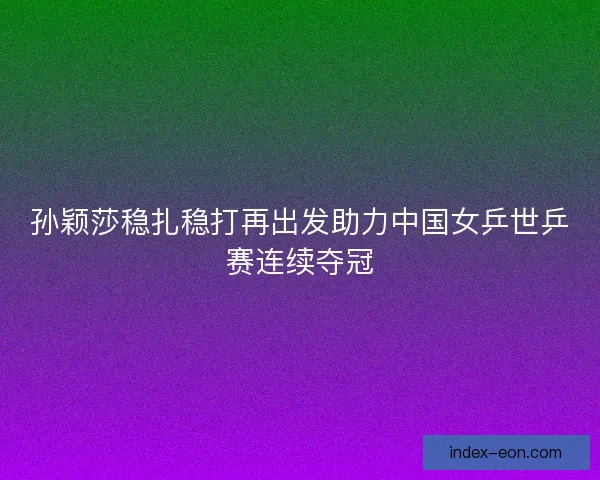 孙颖莎稳扎稳打再出发助力中国女乒世乒赛连续夺冠