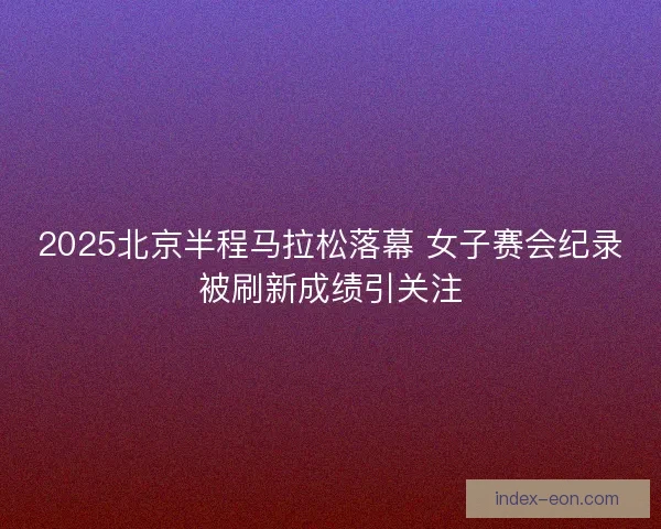 2025北京半程马拉松落幕 女子赛会纪录被刷新成绩引关注