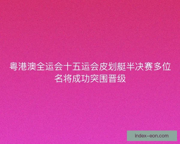 粤港澳全运会十五运会皮划艇半决赛多位名将成功突围晋级