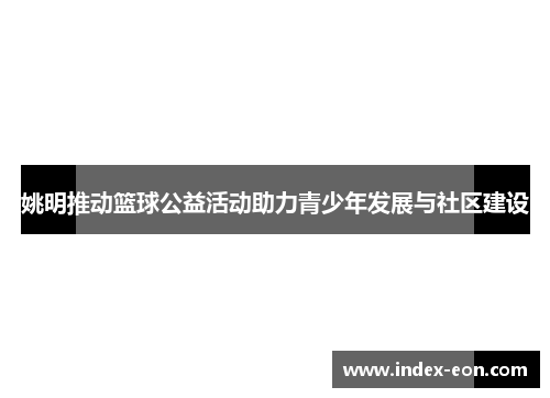 姚明推动篮球公益活动助力青少年发展与社区建设