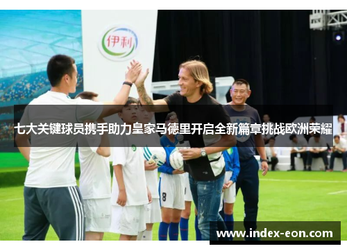 七大关键球员携手助力皇家马德里开启全新篇章挑战欧洲荣耀