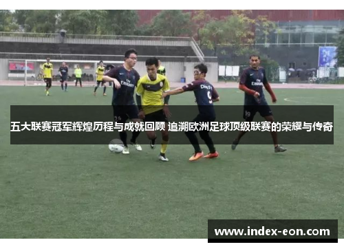 五大联赛冠军辉煌历程与成就回顾 追溯欧洲足球顶级联赛的荣耀与传奇