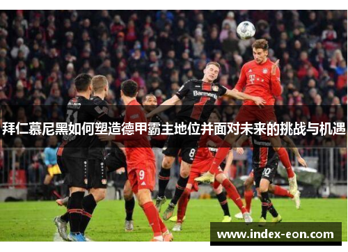 拜仁慕尼黑如何塑造德甲霸主地位并面对未来的挑战与机遇