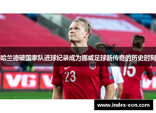 哈兰德破国家队进球纪录成为挪威足球新传奇的历史时刻