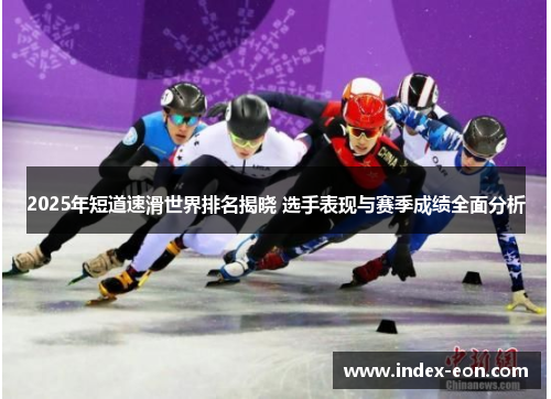 2025年短道速滑世界排名揭晓 选手表现与赛季成绩全面分析