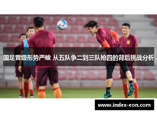国足晋级形势严峻 从五队争二到三队抢四的背后挑战分析