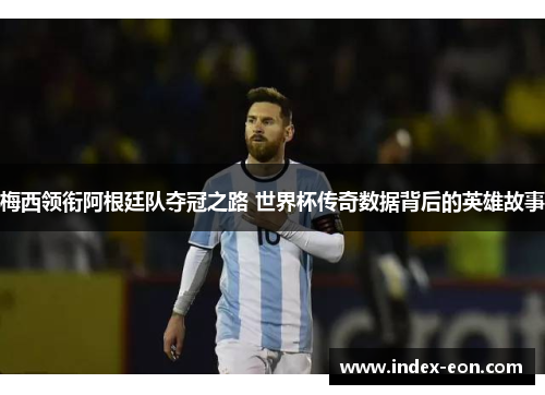梅西领衔阿根廷队夺冠之路 世界杯传奇数据背后的英雄故事