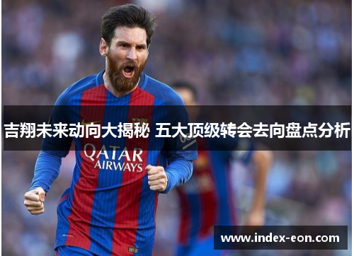 吉翔未来动向大揭秘 五大顶级转会去向盘点分析