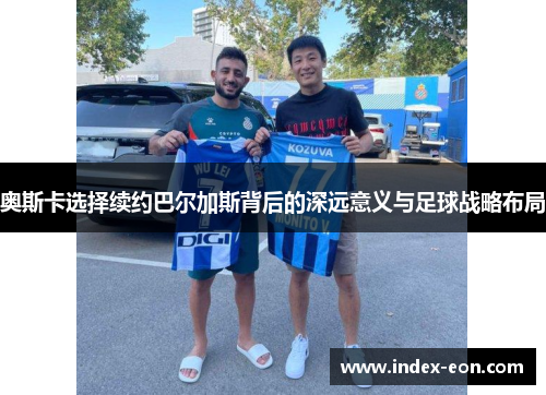 奥斯卡选择续约巴尔加斯背后的深远意义与足球战略布局