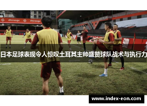日本足球表现令人惊叹土耳其主帅盛赞球队战术与执行力