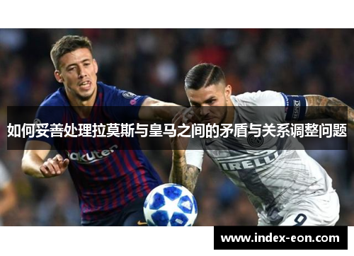 如何妥善处理拉莫斯与皇马之间的矛盾与关系调整问题