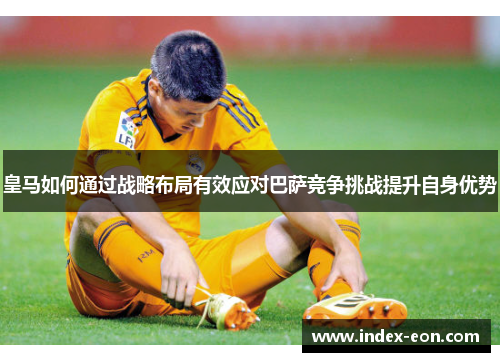 皇马如何通过战略布局有效应对巴萨竞争挑战提升自身优势