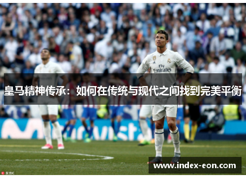 皇马精神传承：如何在传统与现代之间找到完美平衡