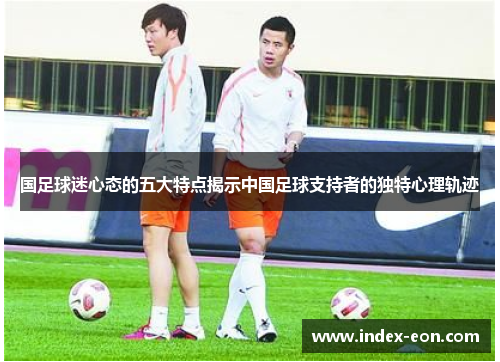 国足球迷心态的五大特点揭示中国足球支持者的独特心理轨迹