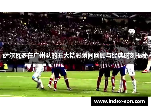 萨尔瓦多在广州队的五大精彩瞬间回顾与经典时刻揭秘