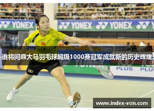谁将问鼎大马羽毛球超级1000赛冠军成就新的历史辉煌