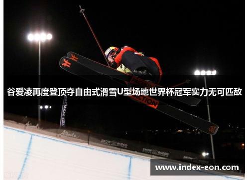 谷爱凌再度登顶夺自由式滑雪U型场地世界杯冠军实力无可匹敌