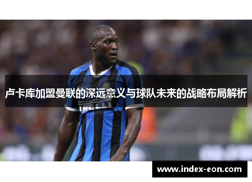 卢卡库加盟曼联的深远意义与球队未来的战略布局解析 卢卡库加盟曼联的深远意义与球队未来的战略布局解析