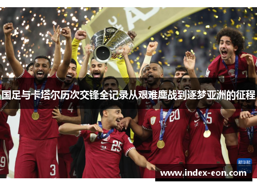 国足与卡塔尔历次交锋全记录从艰难鏖战到逐梦亚洲的征程