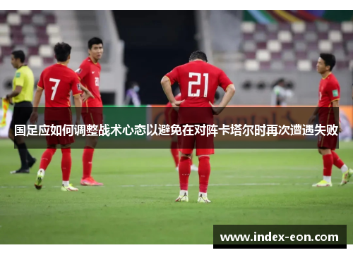 国足应如何调整战术心态以避免在对阵卡塔尔时再次遭遇失败