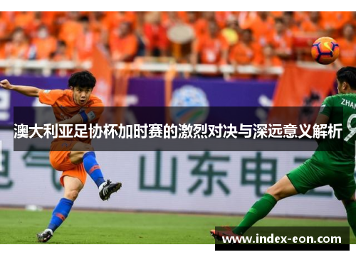 澳大利亚足协杯加时赛的激烈对决与深远意义解析