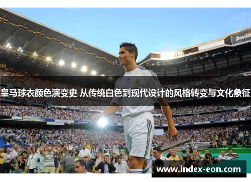 皇马球衣颜色演变史 从传统白色到现代设计的风格转变与文化象征