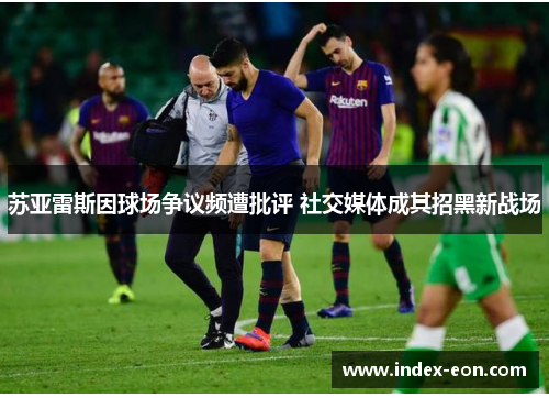苏亚雷斯因球场争议频遭批评 社交媒体成其招黑新战场 苏亚雷斯因球场争议频遭批评 社交媒体成其招黑新战场
