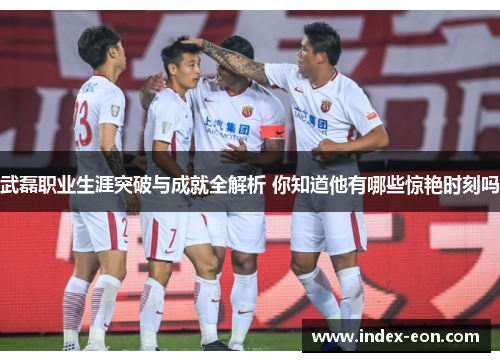 武磊职业生涯突破与成就全解析 你知道他有哪些惊艳时刻吗