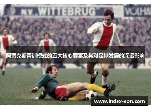 阿贾克斯青训模式的五大核心要素及其对足球发展的深远影响
