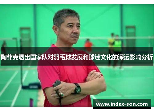 陶菲克退出国家队对羽毛球发展和球迷文化的深远影响分析