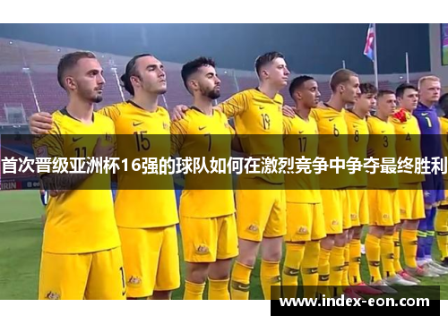 首次晋级亚洲杯16强的球队如何在激烈竞争中争夺最终胜利